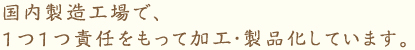 国内製造工場で、 1つ1つ責任をもって加工・製品化しています。