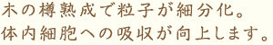 木の樽熟成で粒子が細分化。 体内細胞への吸収が向上します。